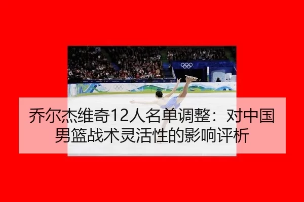 乔尔杰维奇12人名单调整：对中国男篮战术灵活性的影响评析